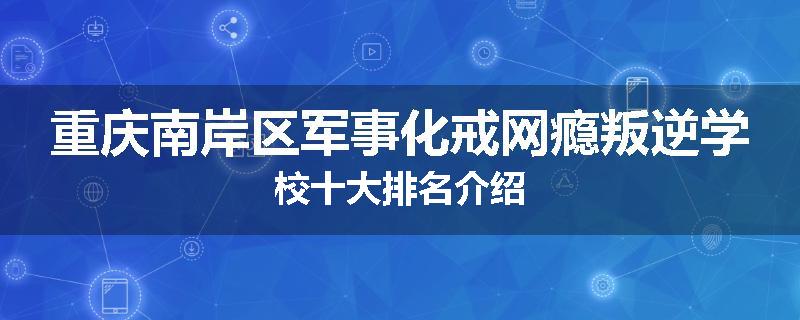 重庆南岸区军事化戒网瘾叛逆学校十大排名介绍