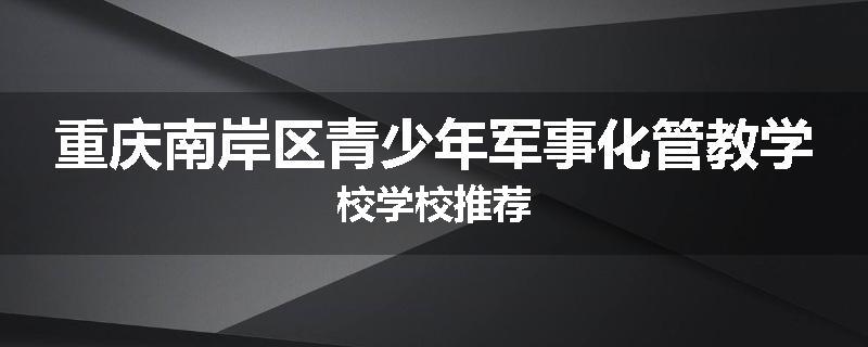 重庆南岸区青少年军事化管教学校学校推荐