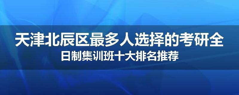 天津北辰区最多人选择的考研全日制集训班十大排名推荐
