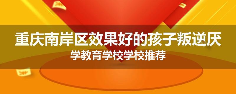 重庆南岸区效果好的孩子叛逆厌学教育学校学校推荐