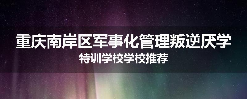 重庆南岸区军事化管理叛逆厌学特训学校学校推荐