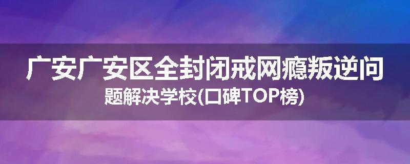 广安广安区全封闭戒网瘾叛逆问题解决学校(口碑TOP榜)