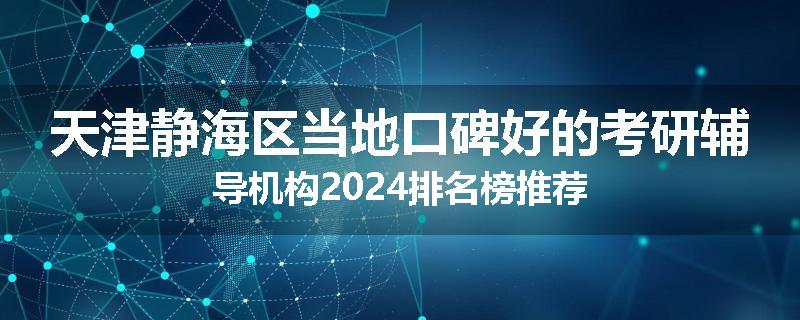 天津静海区当地口碑好的考研辅导机构2024排名榜推荐