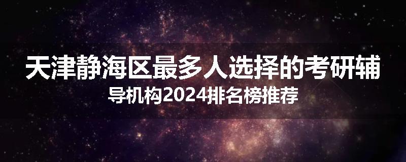 天津静海区最多人选择的考研辅导机构2024排名榜推荐