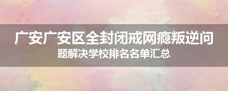 广安广安区全封闭戒网瘾叛逆问题解决学校排名名单汇总
