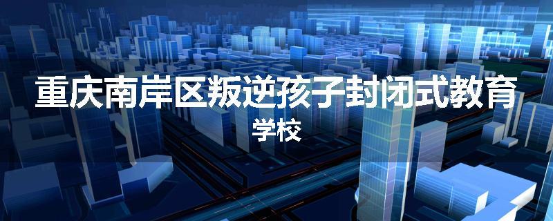 重庆南岸区叛逆孩子封闭式教育学校