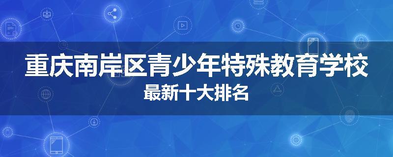重庆南岸区青少年特殊教育学校最新十大排名