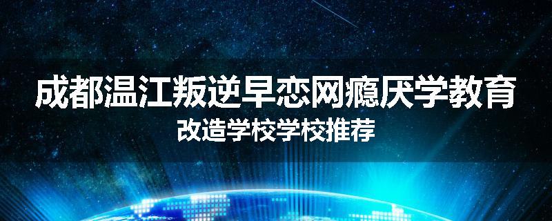 成都温江叛逆早恋网瘾厌学教育改造学校学校推荐