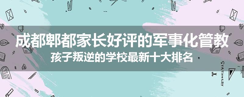 成都郫都家长好评的军事化管教孩子叛逆的学校最新十大排名