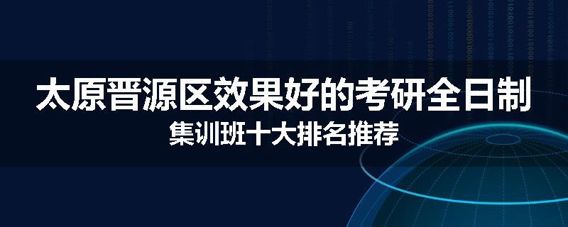 太原晋源区效果好的考研全日制集训班十大排名推荐