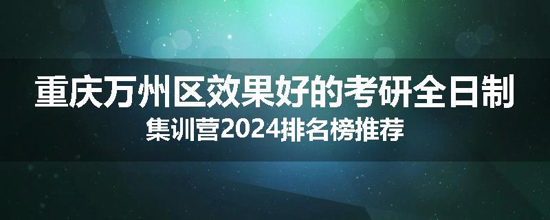 重庆万州区效果好的考研全日制集训营2024排名榜推荐