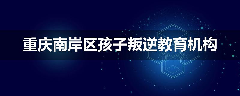 重庆南岸区孩子叛逆教育机构