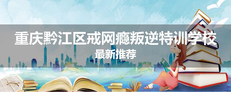 重庆黔江区戒网瘾叛逆特训学校最新推荐