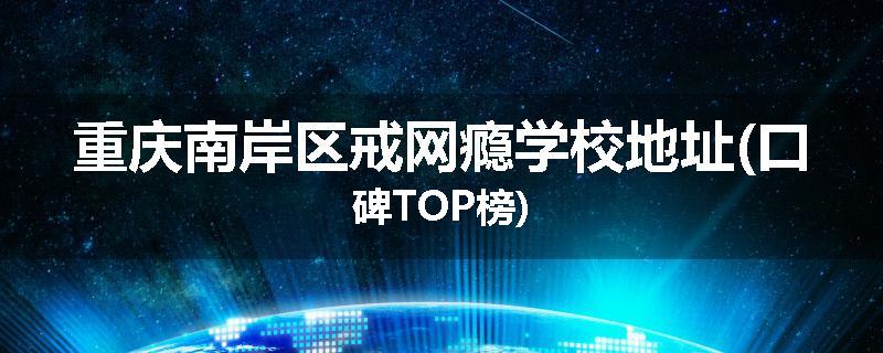 重庆南岸区戒网瘾学校地址(口碑TOP榜)