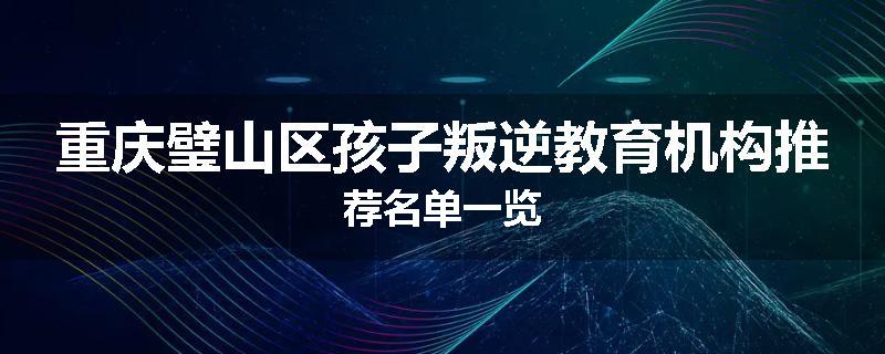 重庆璧山区孩子叛逆教育机构推荐名单一览