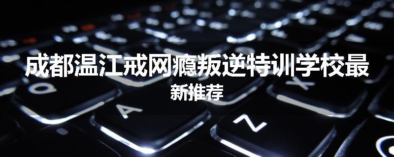 成都温江戒网瘾叛逆特训学校最新推荐