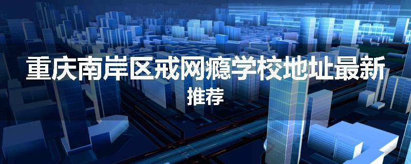 重庆南岸区戒网瘾学校地址最新推荐