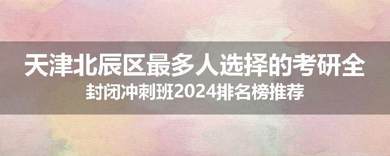 天津北辰区最多人选择的考研全封闭冲刺班2024排名榜推荐