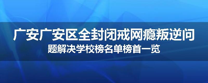 广安广安区全封闭戒网瘾叛逆问题解决学校榜名单榜首一览