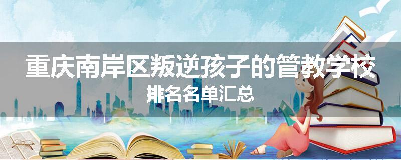 重庆南岸区叛逆孩子的管教学校排名名单汇总