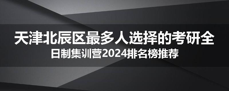 天津北辰区最多人选择的考研全日制集训营2024排名榜推荐