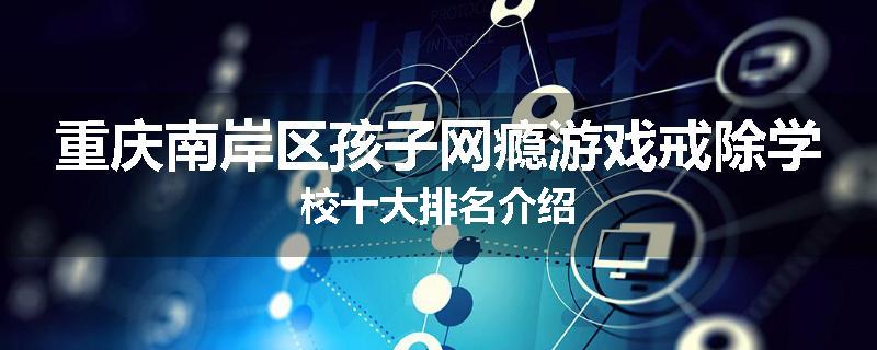 重庆南岸区孩子网瘾游戏戒除学校十大排名介绍