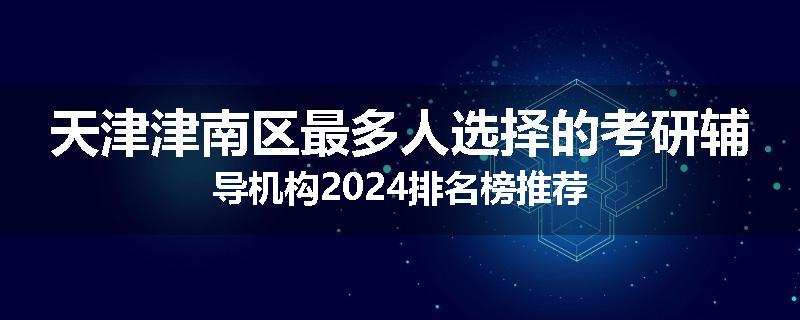 天津津南区最多人选择的考研辅导机构2024排名榜推荐