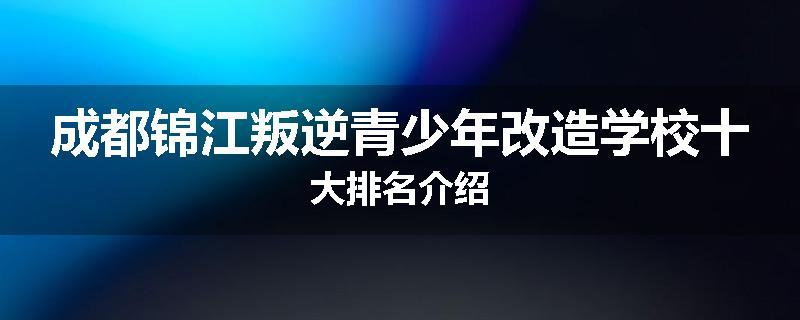 成都锦江叛逆青少年改造学校十大排名介绍