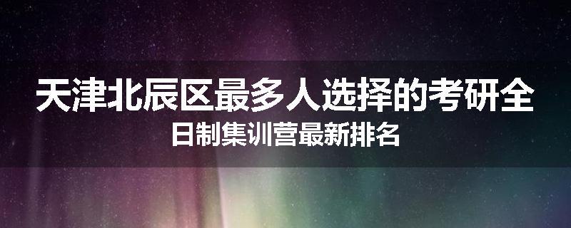 天津北辰区最多人选择的考研全日制集训营最新排名