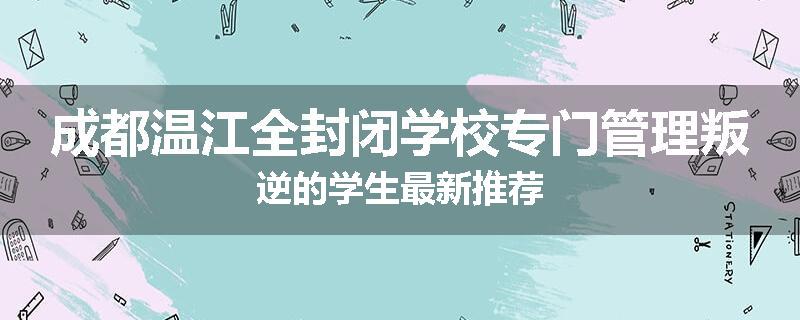 成都温江全封闭学校专门管理叛逆的学生最新推荐