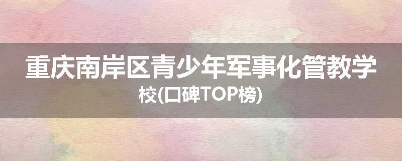 重庆南岸区青少年军事化管教学校(口碑TOP榜)