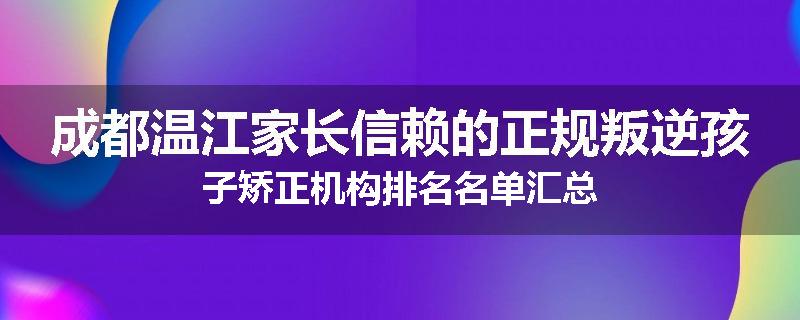成都温江家长信赖的正规叛逆孩子矫正机构排名名单汇总