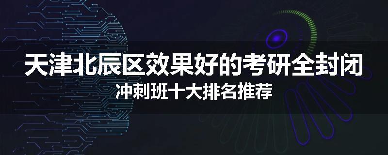 天津北辰区效果好的考研全封闭冲刺班十大排名推荐
