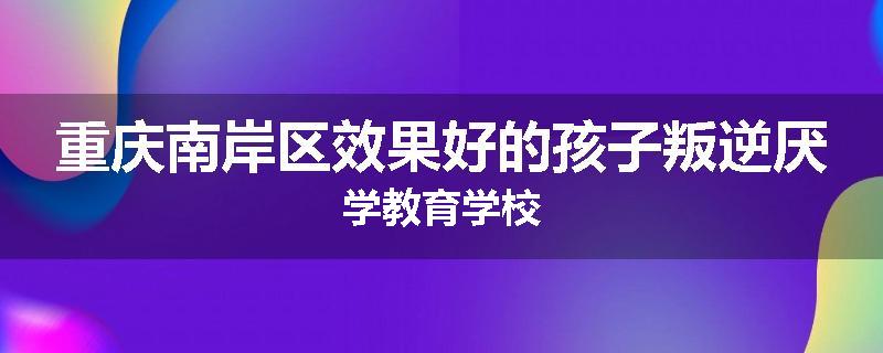 重庆南岸区效果好的孩子叛逆厌学教育学校