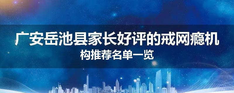 广安岳池县家长好评的戒网瘾机构推荐名单一览