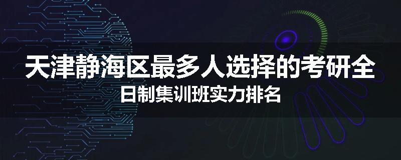 天津静海区最多人选择的考研全日制集训班实力排名