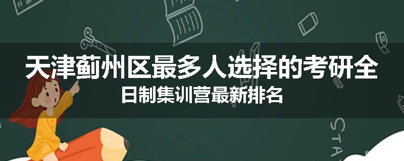 天津蓟州区最多人选择的考研全日制集训营最新排名