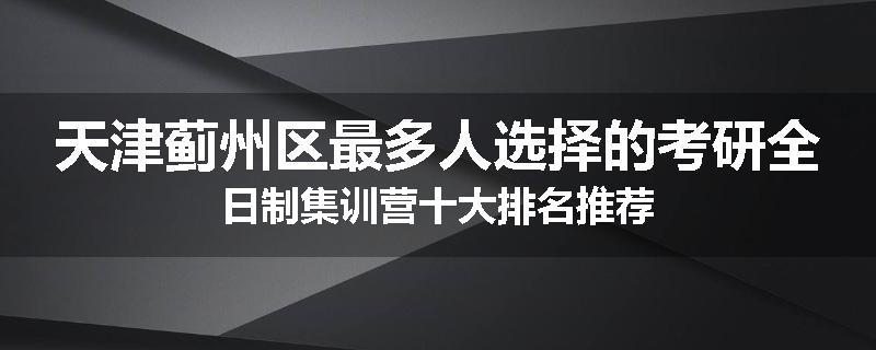 天津蓟州区最多人选择的考研全日制集训营十大排名推荐