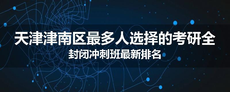 天津津南区最多人选择的考研全封闭冲刺班最新排名