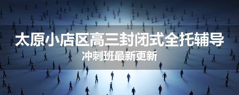 太原小店区高三封闭式全托辅导冲刺班最新更新
