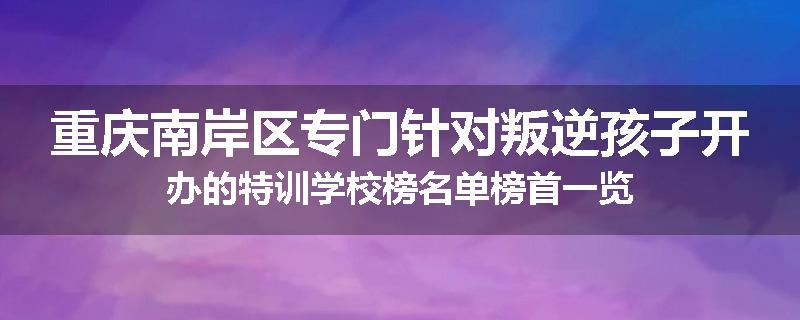 重庆南岸区专门针对叛逆孩子开办的特训学校榜名单榜首一览