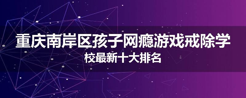 重庆南岸区孩子网瘾游戏戒除学校最新十大排名