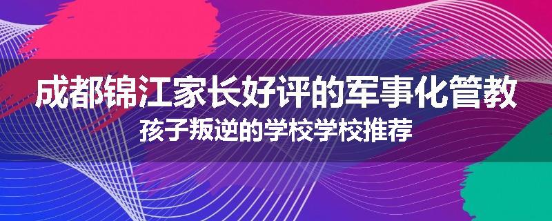 成都锦江家长好评的军事化管教孩子叛逆的学校学校推荐