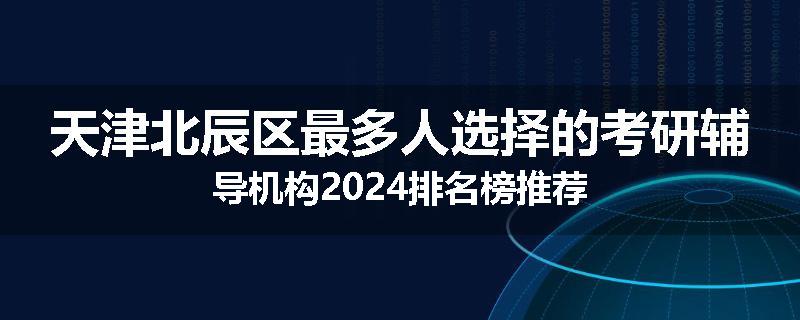 天津北辰区最多人选择的考研辅导机构2024排名榜推荐