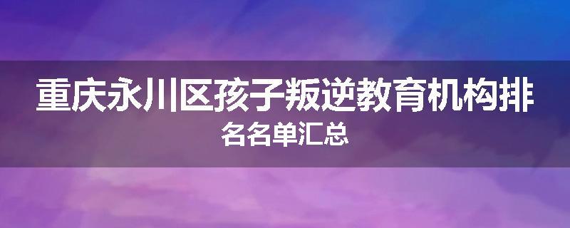 重庆永川区孩子叛逆教育机构排名名单汇总