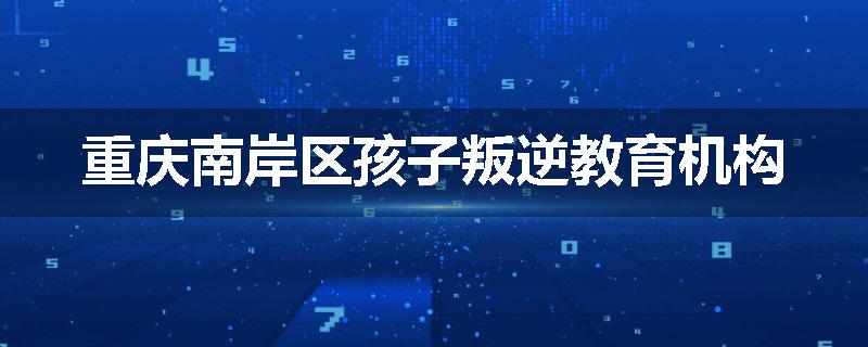 重庆南岸区孩子叛逆教育机构