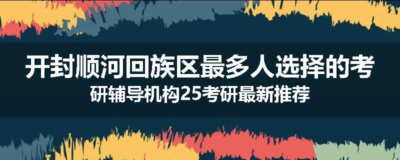 开封顺河回族区最多人选择的考研辅导机构25考研最新推荐