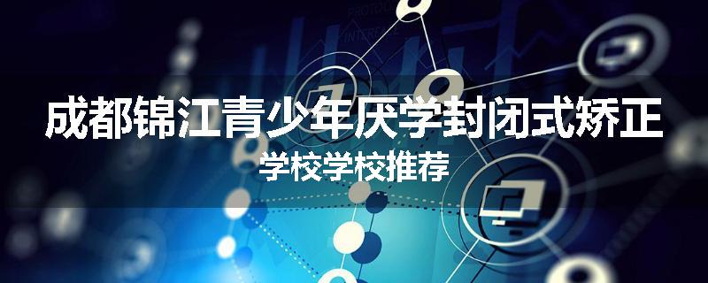 成都锦江青少年厌学封闭式矫正学校学校推荐
