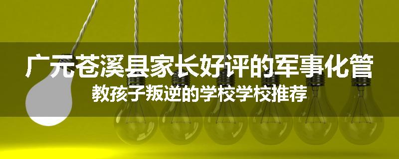 广元苍溪县家长好评的军事化管教孩子叛逆的学校学校推荐