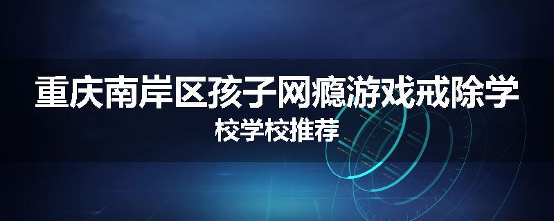 重庆南岸区孩子网瘾游戏戒除学校学校推荐